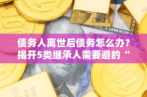 济南债务人离世后债务怎么办？揭开5类继承人需要避的“坑”