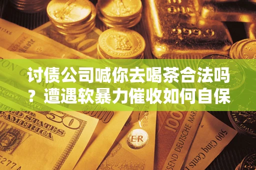 济南讨债公司喊你去喝茶合法吗？遭遇软暴力催收如何自保？