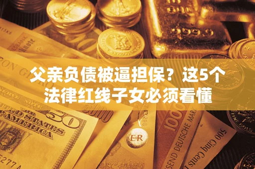 济南父亲负债被逼担保？这5个法律红线子女必须看懂