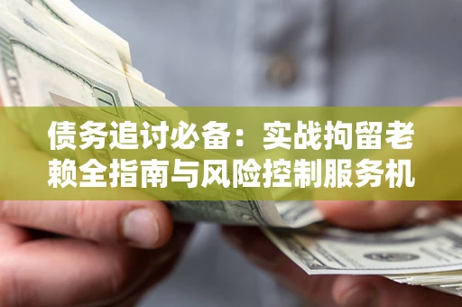 济南债务追讨必备：实战拘留老赖全指南与风险控制服务机构推荐
